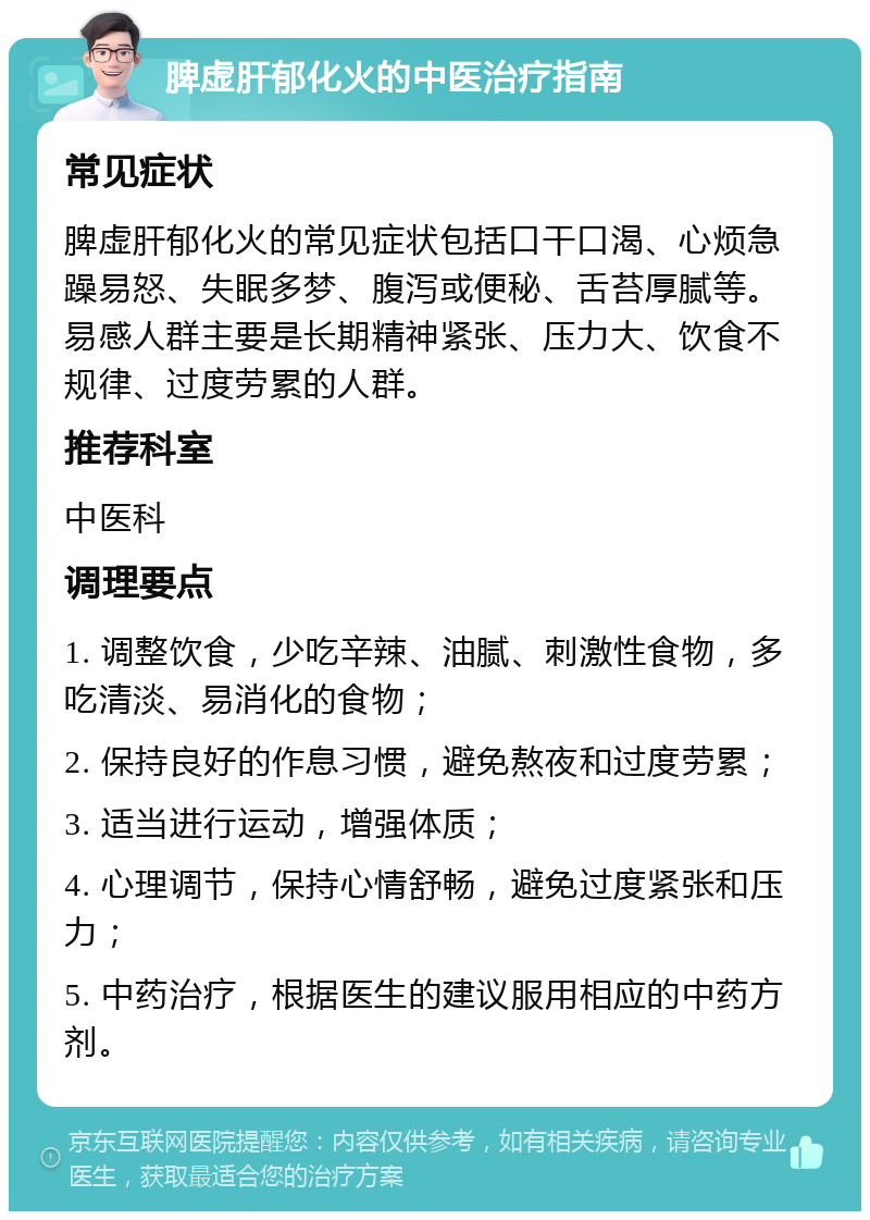 脾虚肝郁化火的中医治疗指南 常见症状 脾虚肝郁化火的常见症状包括口干口渴、心烦急躁易怒、失眠多梦、腹泻或便秘、舌苔厚腻等。易感人群主要是长期精神紧张、压力大、饮食不规律、过度劳累的人群。 推荐科室 中医科 调理要点 1. 调整饮食，少吃辛辣、油腻、刺激性食物，多吃清淡、易消化的食物； 2. 保持良好的作息习惯，避免熬夜和过度劳累； 3. 适当进行运动，增强体质； 4. 心理调节，保持心情舒畅，避免过度紧张和压力； 5. 中药治疗，根据医生的建议服用相应的中药方剂。