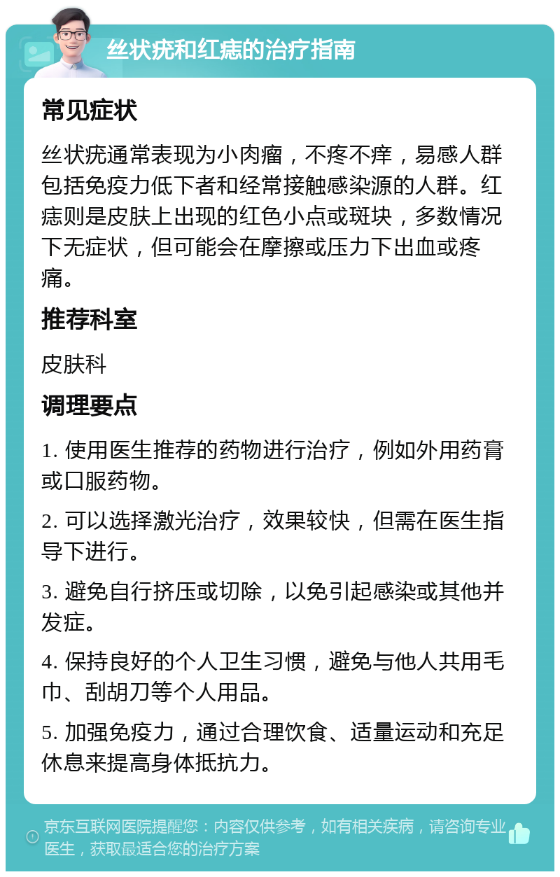 丝状疣和红痣的治疗指南 常见症状 丝状疣通常表现为小肉瘤，不疼不痒，易感人群包括免疫力低下者和经常接触感染源的人群。红痣则是皮肤上出现的红色小点或斑块，多数情况下无症状，但可能会在摩擦或压力下出血或疼痛。 推荐科室 皮肤科 调理要点 1. 使用医生推荐的药物进行治疗，例如外用药膏或口服药物。 2. 可以选择激光治疗，效果较快，但需在医生指导下进行。 3. 避免自行挤压或切除，以免引起感染或其他并发症。 4. 保持良好的个人卫生习惯，避免与他人共用毛巾、刮胡刀等个人用品。 5. 加强免疫力，通过合理饮食、适量运动和充足休息来提高身体抵抗力。