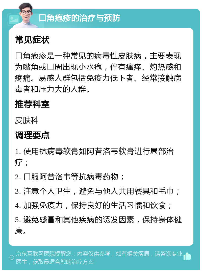 口角疱疹的治疗与预防 常见症状 口角疱疹是一种常见的病毒性皮肤病，主要表现为嘴角或口周出现小水疱，伴有瘙痒、灼热感和疼痛。易感人群包括免疫力低下者、经常接触病毒者和压力大的人群。 推荐科室 皮肤科 调理要点 1. 使用抗病毒软膏如阿昔洛韦软膏进行局部治疗； 2. 口服阿昔洛韦等抗病毒药物； 3. 注意个人卫生，避免与他人共用餐具和毛巾； 4. 加强免疫力，保持良好的生活习惯和饮食； 5. 避免感冒和其他疾病的诱发因素，保持身体健康。