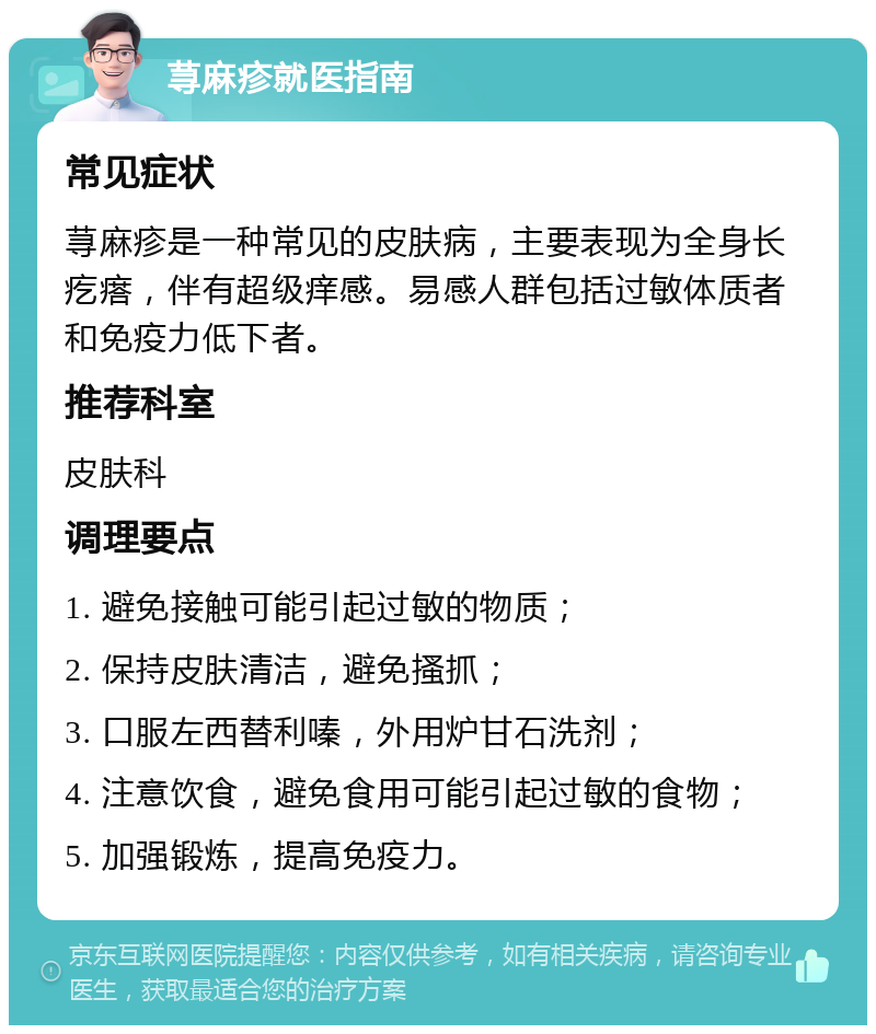 荨麻疹就医指南 常见症状 荨麻疹是一种常见的皮肤病，主要表现为全身长疙瘩，伴有超级痒感。易感人群包括过敏体质者和免疫力低下者。 推荐科室 皮肤科 调理要点 1. 避免接触可能引起过敏的物质； 2. 保持皮肤清洁，避免搔抓； 3. 口服左西替利嗪，外用炉甘石洗剂； 4. 注意饮食，避免食用可能引起过敏的食物； 5. 加强锻炼，提高免疫力。