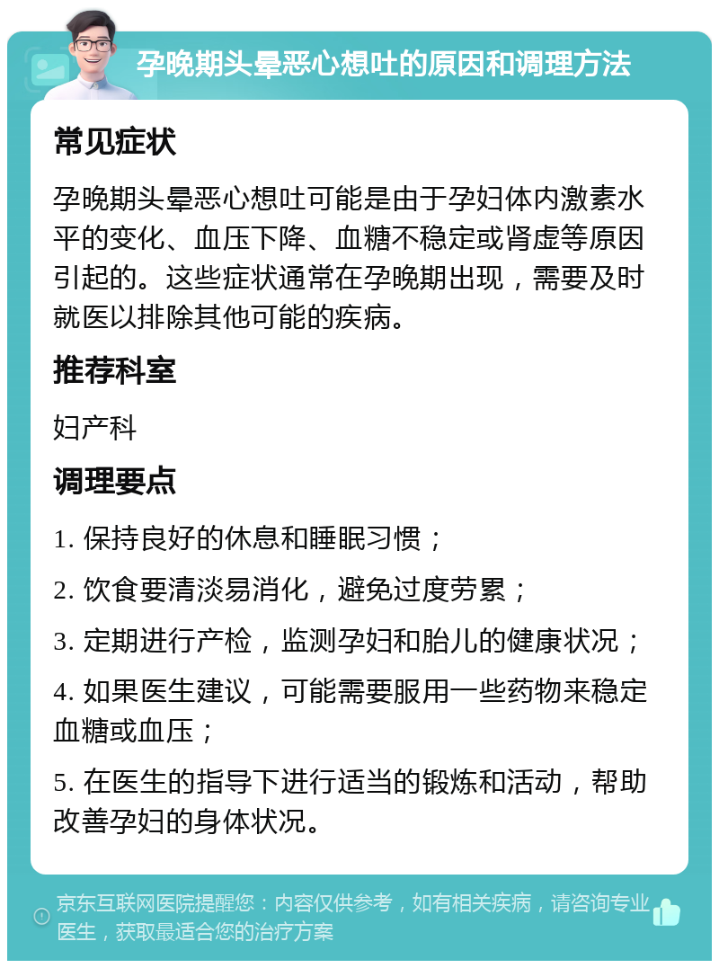 孕晚期头晕恶心想吐的原因和调理方法 常见症状 孕晚期头晕恶心想吐可能是由于孕妇体内激素水平的变化、血压下降、血糖不稳定或肾虚等原因引起的。这些症状通常在孕晚期出现，需要及时就医以排除其他可能的疾病。 推荐科室 妇产科 调理要点 1. 保持良好的休息和睡眠习惯； 2. 饮食要清淡易消化，避免过度劳累； 3. 定期进行产检，监测孕妇和胎儿的健康状况； 4. 如果医生建议，可能需要服用一些药物来稳定血糖或血压； 5. 在医生的指导下进行适当的锻炼和活动，帮助改善孕妇的身体状况。