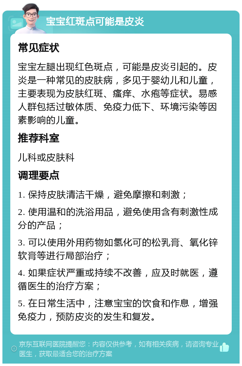 宝宝红斑点可能是皮炎 常见症状 宝宝左腿出现红色斑点，可能是皮炎引起的。皮炎是一种常见的皮肤病，多见于婴幼儿和儿童，主要表现为皮肤红斑、瘙痒、水疱等症状。易感人群包括过敏体质、免疫力低下、环境污染等因素影响的儿童。 推荐科室 儿科或皮肤科 调理要点 1. 保持皮肤清洁干燥，避免摩擦和刺激； 2. 使用温和的洗浴用品，避免使用含有刺激性成分的产品； 3. 可以使用外用药物如氢化可的松乳膏、氧化锌软膏等进行局部治疗； 4. 如果症状严重或持续不改善，应及时就医，遵循医生的治疗方案； 5. 在日常生活中，注意宝宝的饮食和作息，增强免疫力，预防皮炎的发生和复发。