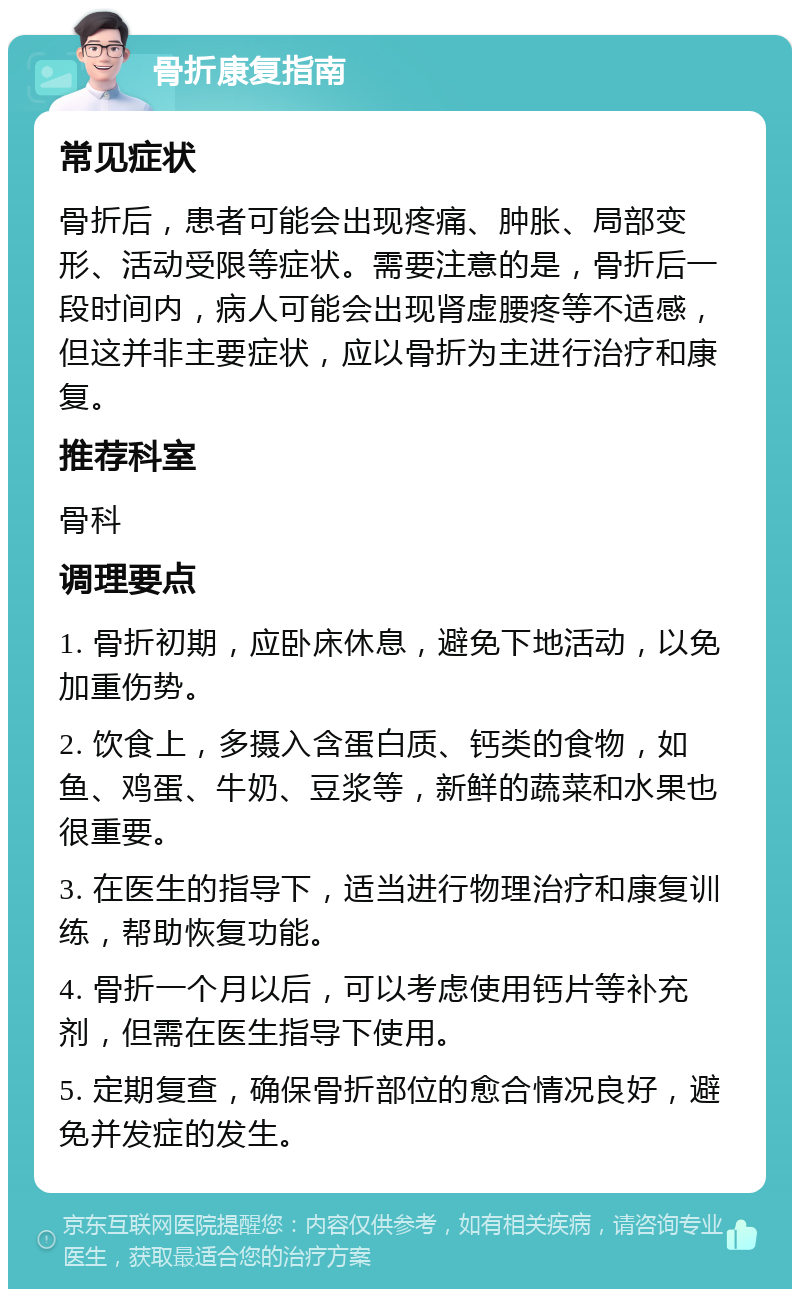 骨折康复指南 常见症状 骨折后，患者可能会出现疼痛、肿胀、局部变形、活动受限等症状。需要注意的是，骨折后一段时间内，病人可能会出现肾虚腰疼等不适感，但这并非主要症状，应以骨折为主进行治疗和康复。 推荐科室 骨科 调理要点 1. 骨折初期，应卧床休息，避免下地活动，以免加重伤势。 2. 饮食上，多摄入含蛋白质、钙类的食物，如鱼、鸡蛋、牛奶、豆浆等，新鲜的蔬菜和水果也很重要。 3. 在医生的指导下，适当进行物理治疗和康复训练，帮助恢复功能。 4. 骨折一个月以后，可以考虑使用钙片等补充剂，但需在医生指导下使用。 5. 定期复查，确保骨折部位的愈合情况良好，避免并发症的发生。