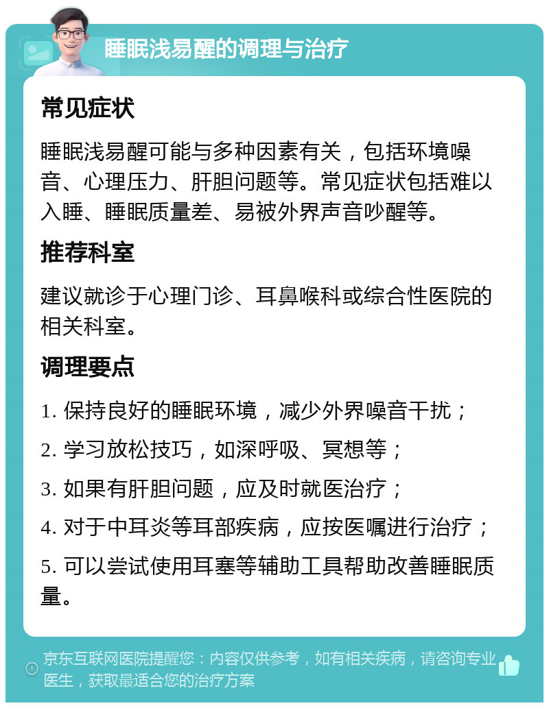 睡眠浅易醒的调理与治疗 常见症状 睡眠浅易醒可能与多种因素有关，包括环境噪音、心理压力、肝胆问题等。常见症状包括难以入睡、睡眠质量差、易被外界声音吵醒等。 推荐科室 建议就诊于心理门诊、耳鼻喉科或综合性医院的相关科室。 调理要点 1. 保持良好的睡眠环境，减少外界噪音干扰； 2. 学习放松技巧，如深呼吸、冥想等； 3. 如果有肝胆问题，应及时就医治疗； 4. 对于中耳炎等耳部疾病，应按医嘱进行治疗； 5. 可以尝试使用耳塞等辅助工具帮助改善睡眠质量。