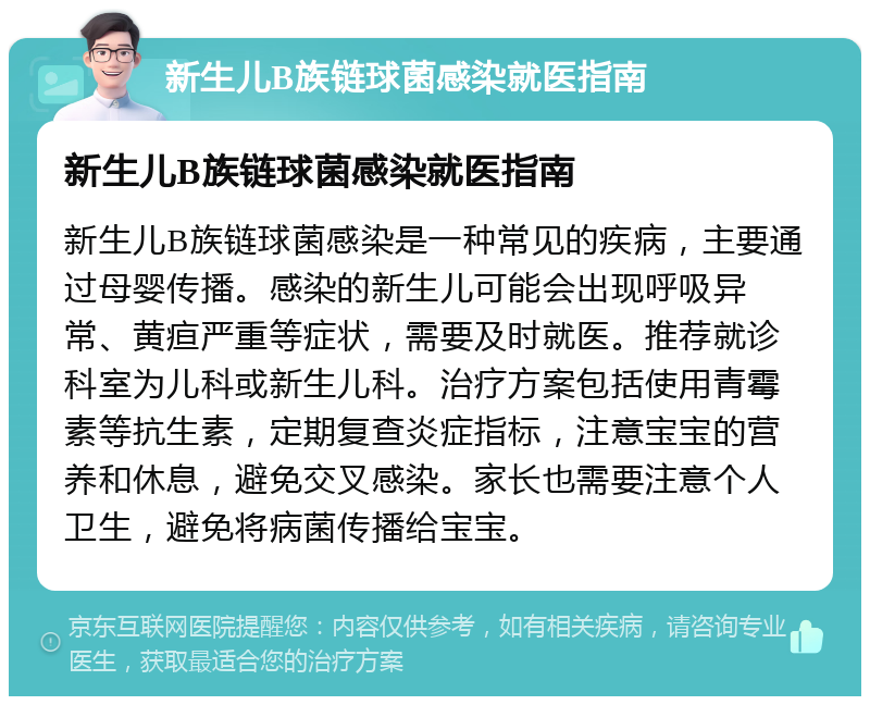 新生儿B族链球菌感染就医指南 新生儿B族链球菌感染就医指南 新生儿B族链球菌感染是一种常见的疾病，主要通过母婴传播。感染的新生儿可能会出现呼吸异常、黄疸严重等症状，需要及时就医。推荐就诊科室为儿科或新生儿科。治疗方案包括使用青霉素等抗生素，定期复查炎症指标，注意宝宝的营养和休息，避免交叉感染。家长也需要注意个人卫生，避免将病菌传播给宝宝。