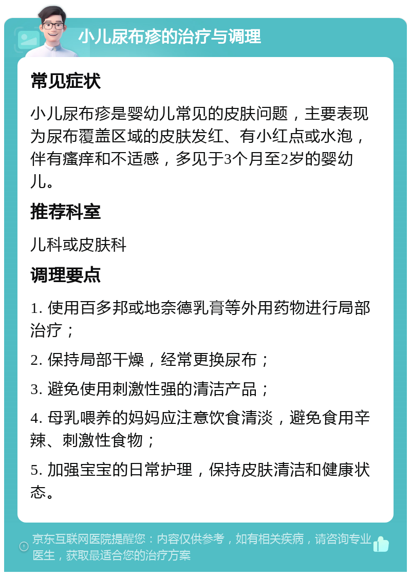 小儿尿布疹的治疗与调理 常见症状 小儿尿布疹是婴幼儿常见的皮肤问题，主要表现为尿布覆盖区域的皮肤发红、有小红点或水泡，伴有瘙痒和不适感，多见于3个月至2岁的婴幼儿。 推荐科室 儿科或皮肤科 调理要点 1. 使用百多邦或地奈德乳膏等外用药物进行局部治疗； 2. 保持局部干燥，经常更换尿布； 3. 避免使用刺激性强的清洁产品； 4. 母乳喂养的妈妈应注意饮食清淡，避免食用辛辣、刺激性食物； 5. 加强宝宝的日常护理，保持皮肤清洁和健康状态。