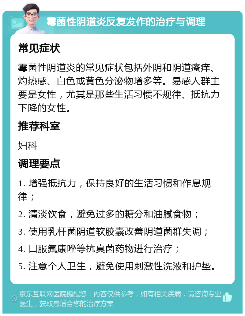 霉菌性阴道炎反复发作的治疗与调理 常见症状 霉菌性阴道炎的常见症状包括外阴和阴道瘙痒、灼热感、白色或黄色分泌物增多等。易感人群主要是女性，尤其是那些生活习惯不规律、抵抗力下降的女性。 推荐科室 妇科 调理要点 1. 增强抵抗力，保持良好的生活习惯和作息规律； 2. 清淡饮食，避免过多的糖分和油腻食物； 3. 使用乳杆菌阴道软胶囊改善阴道菌群失调； 4. 口服氟康唑等抗真菌药物进行治疗； 5. 注意个人卫生，避免使用刺激性洗液和护垫。