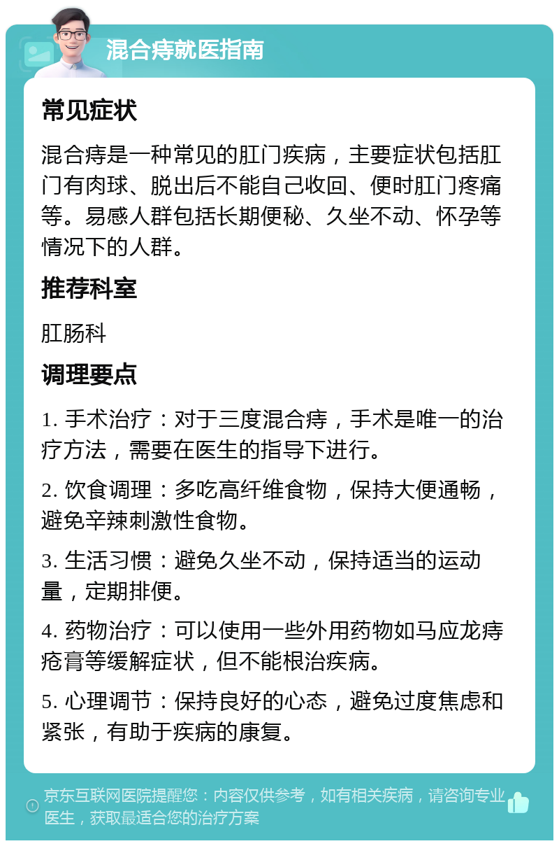 混合痔就医指南 常见症状 混合痔是一种常见的肛门疾病，主要症状包括肛门有肉球、脱出后不能自己收回、便时肛门疼痛等。易感人群包括长期便秘、久坐不动、怀孕等情况下的人群。 推荐科室 肛肠科 调理要点 1. 手术治疗：对于三度混合痔，手术是唯一的治疗方法，需要在医生的指导下进行。 2. 饮食调理：多吃高纤维食物，保持大便通畅，避免辛辣刺激性食物。 3. 生活习惯：避免久坐不动，保持适当的运动量，定期排便。 4. 药物治疗：可以使用一些外用药物如马应龙痔疮膏等缓解症状，但不能根治疾病。 5. 心理调节：保持良好的心态，避免过度焦虑和紧张，有助于疾病的康复。