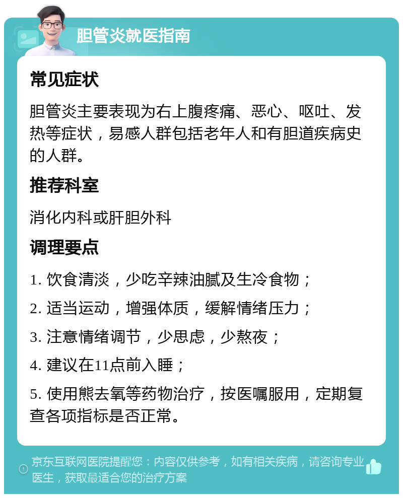 胆管炎就医指南 常见症状 胆管炎主要表现为右上腹疼痛、恶心、呕吐、发热等症状，易感人群包括老年人和有胆道疾病史的人群。 推荐科室 消化内科或肝胆外科 调理要点 1. 饮食清淡，少吃辛辣油腻及生冷食物； 2. 适当运动，增强体质，缓解情绪压力； 3. 注意情绪调节，少思虑，少熬夜； 4. 建议在11点前入睡； 5. 使用熊去氧等药物治疗，按医嘱服用，定期复查各项指标是否正常。