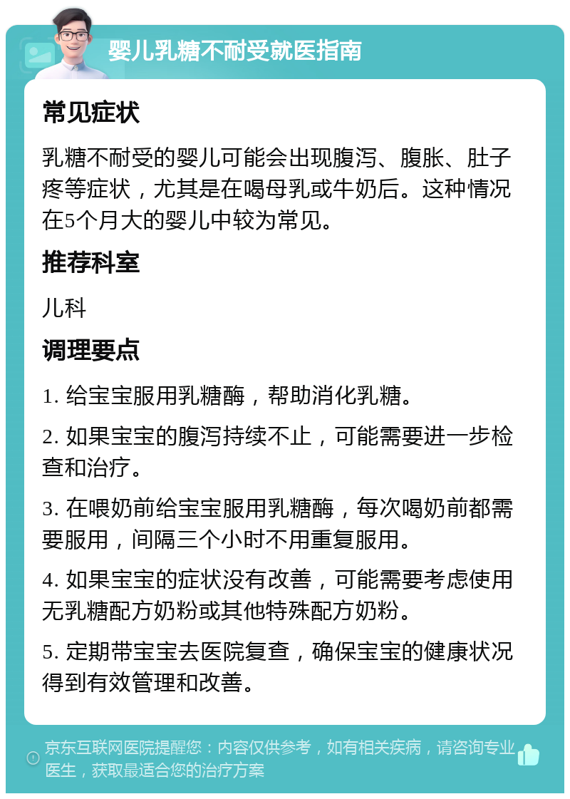 婴儿乳糖不耐受就医指南 常见症状 乳糖不耐受的婴儿可能会出现腹泻、腹胀、肚子疼等症状，尤其是在喝母乳或牛奶后。这种情况在5个月大的婴儿中较为常见。 推荐科室 儿科 调理要点 1. 给宝宝服用乳糖酶，帮助消化乳糖。 2. 如果宝宝的腹泻持续不止，可能需要进一步检查和治疗。 3. 在喂奶前给宝宝服用乳糖酶，每次喝奶前都需要服用，间隔三个小时不用重复服用。 4. 如果宝宝的症状没有改善，可能需要考虑使用无乳糖配方奶粉或其他特殊配方奶粉。 5. 定期带宝宝去医院复查，确保宝宝的健康状况得到有效管理和改善。