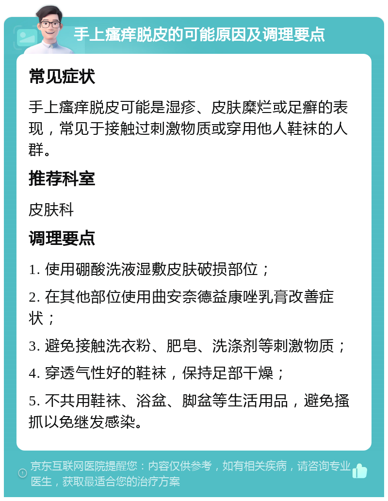 手上瘙痒脱皮的可能原因及调理要点 常见症状 手上瘙痒脱皮可能是湿疹、皮肤糜烂或足癣的表现，常见于接触过刺激物质或穿用他人鞋袜的人群。 推荐科室 皮肤科 调理要点 1. 使用硼酸洗液湿敷皮肤破损部位； 2. 在其他部位使用曲安奈德益康唑乳膏改善症状； 3. 避免接触洗衣粉、肥皂、洗涤剂等刺激物质； 4. 穿透气性好的鞋袜，保持足部干燥； 5. 不共用鞋袜、浴盆、脚盆等生活用品，避免搔抓以免继发感染。