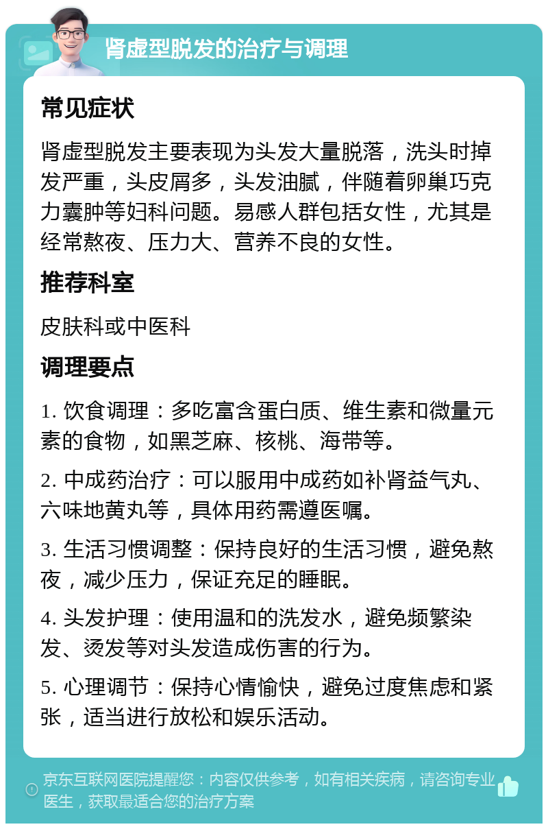 肾虚型脱发的治疗与调理 常见症状 肾虚型脱发主要表现为头发大量脱落，洗头时掉发严重，头皮屑多，头发油腻，伴随着卵巢巧克力囊肿等妇科问题。易感人群包括女性，尤其是经常熬夜、压力大、营养不良的女性。 推荐科室 皮肤科或中医科 调理要点 1. 饮食调理：多吃富含蛋白质、维生素和微量元素的食物，如黑芝麻、核桃、海带等。 2. 中成药治疗：可以服用中成药如补肾益气丸、六味地黄丸等，具体用药需遵医嘱。 3. 生活习惯调整：保持良好的生活习惯，避免熬夜，减少压力，保证充足的睡眠。 4. 头发护理：使用温和的洗发水，避免频繁染发、烫发等对头发造成伤害的行为。 5. 心理调节：保持心情愉快，避免过度焦虑和紧张，适当进行放松和娱乐活动。