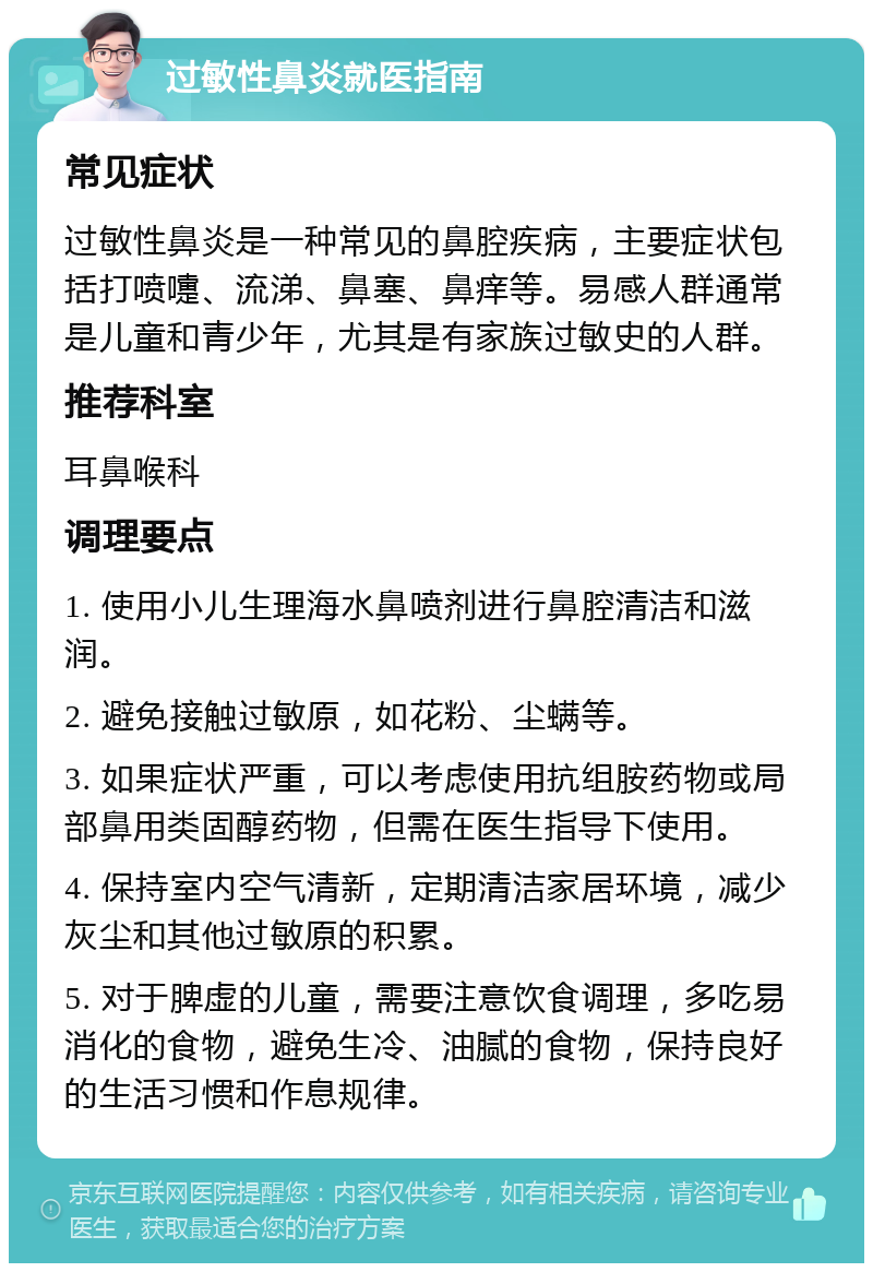 过敏性鼻炎就医指南 常见症状 过敏性鼻炎是一种常见的鼻腔疾病，主要症状包括打喷嚏、流涕、鼻塞、鼻痒等。易感人群通常是儿童和青少年，尤其是有家族过敏史的人群。 推荐科室 耳鼻喉科 调理要点 1. 使用小儿生理海水鼻喷剂进行鼻腔清洁和滋润。 2. 避免接触过敏原，如花粉、尘螨等。 3. 如果症状严重，可以考虑使用抗组胺药物或局部鼻用类固醇药物，但需在医生指导下使用。 4. 保持室内空气清新，定期清洁家居环境，减少灰尘和其他过敏原的积累。 5. 对于脾虚的儿童，需要注意饮食调理，多吃易消化的食物，避免生冷、油腻的食物，保持良好的生活习惯和作息规律。