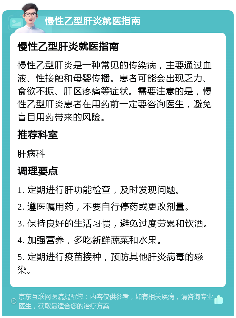 慢性乙型肝炎就医指南 慢性乙型肝炎就医指南 慢性乙型肝炎是一种常见的传染病，主要通过血液、性接触和母婴传播。患者可能会出现乏力、食欲不振、肝区疼痛等症状。需要注意的是，慢性乙型肝炎患者在用药前一定要咨询医生，避免盲目用药带来的风险。 推荐科室 肝病科 调理要点 1. 定期进行肝功能检查，及时发现问题。 2. 遵医嘱用药，不要自行停药或更改剂量。 3. 保持良好的生活习惯，避免过度劳累和饮酒。 4. 加强营养，多吃新鲜蔬菜和水果。 5. 定期进行疫苗接种，预防其他肝炎病毒的感染。