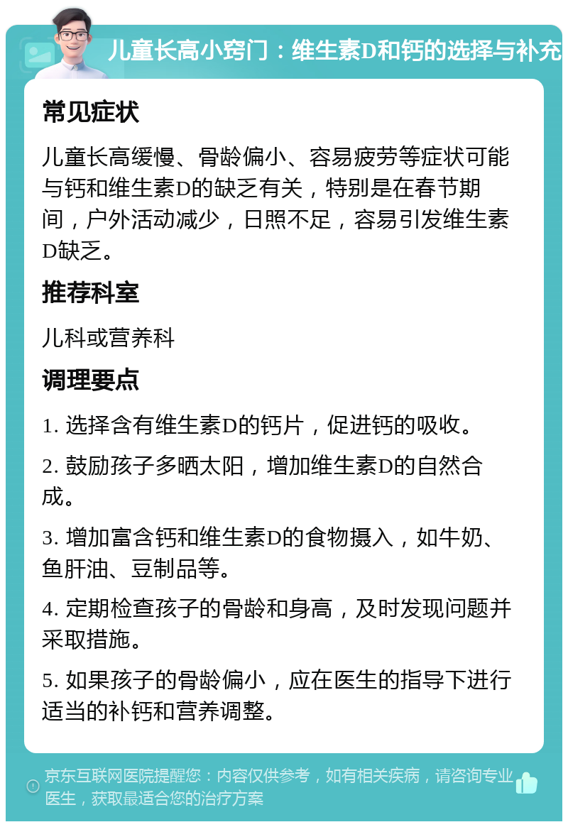 儿童长高小窍门：维生素D和钙的选择与补充 常见症状 儿童长高缓慢、骨龄偏小、容易疲劳等症状可能与钙和维生素D的缺乏有关，特别是在春节期间，户外活动减少，日照不足，容易引发维生素D缺乏。 推荐科室 儿科或营养科 调理要点 1. 选择含有维生素D的钙片，促进钙的吸收。 2. 鼓励孩子多晒太阳，增加维生素D的自然合成。 3. 增加富含钙和维生素D的食物摄入，如牛奶、鱼肝油、豆制品等。 4. 定期检查孩子的骨龄和身高，及时发现问题并采取措施。 5. 如果孩子的骨龄偏小，应在医生的指导下进行适当的补钙和营养调整。