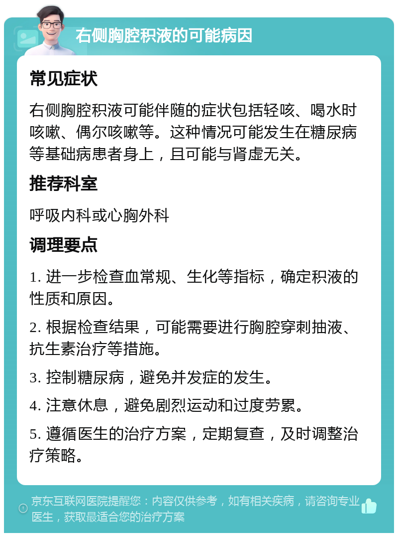 右侧胸腔积液的可能病因 常见症状 右侧胸腔积液可能伴随的症状包括轻咳、喝水时咳嗽、偶尔咳嗽等。这种情况可能发生在糖尿病等基础病患者身上，且可能与肾虚无关。 推荐科室 呼吸内科或心胸外科 调理要点 1. 进一步检查血常规、生化等指标，确定积液的性质和原因。 2. 根据检查结果，可能需要进行胸腔穿刺抽液、抗生素治疗等措施。 3. 控制糖尿病，避免并发症的发生。 4. 注意休息，避免剧烈运动和过度劳累。 5. 遵循医生的治疗方案，定期复查，及时调整治疗策略。