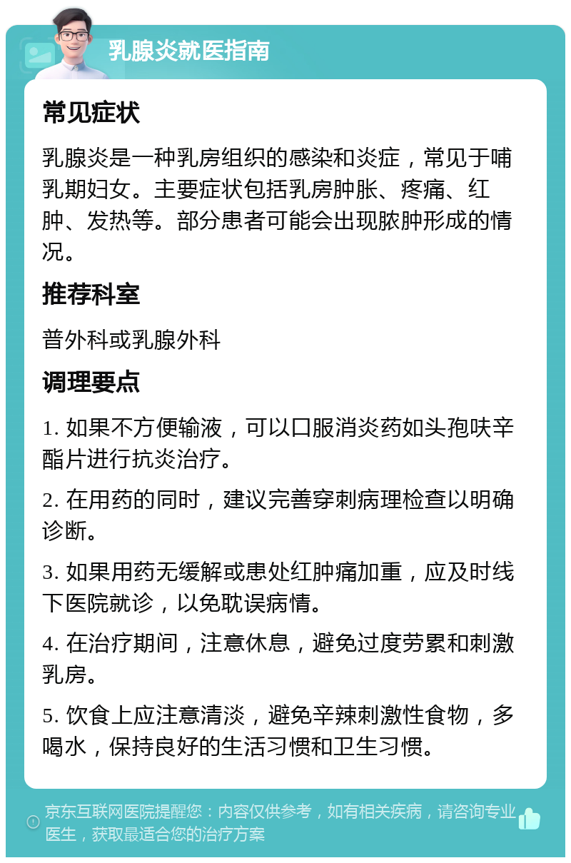 乳腺炎就医指南 常见症状 乳腺炎是一种乳房组织的感染和炎症，常见于哺乳期妇女。主要症状包括乳房肿胀、疼痛、红肿、发热等。部分患者可能会出现脓肿形成的情况。 推荐科室 普外科或乳腺外科 调理要点 1. 如果不方便输液，可以口服消炎药如头孢呋辛酯片进行抗炎治疗。 2. 在用药的同时，建议完善穿刺病理检查以明确诊断。 3. 如果用药无缓解或患处红肿痛加重，应及时线下医院就诊，以免耽误病情。 4. 在治疗期间，注意休息，避免过度劳累和刺激乳房。 5. 饮食上应注意清淡，避免辛辣刺激性食物，多喝水，保持良好的生活习惯和卫生习惯。