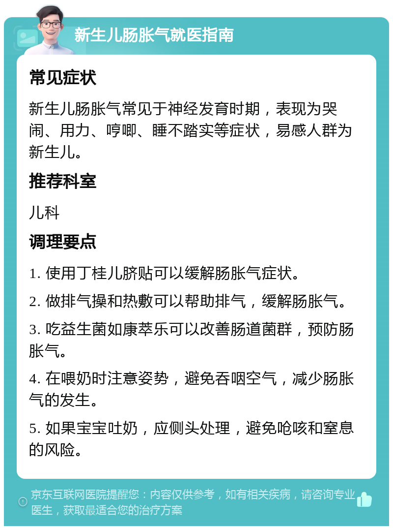 新生儿肠胀气就医指南 常见症状 新生儿肠胀气常见于神经发育时期，表现为哭闹、用力、哼唧、睡不踏实等症状，易感人群为新生儿。 推荐科室 儿科 调理要点 1. 使用丁桂儿脐贴可以缓解肠胀气症状。 2. 做排气操和热敷可以帮助排气，缓解肠胀气。 3. 吃益生菌如康萃乐可以改善肠道菌群，预防肠胀气。 4. 在喂奶时注意姿势，避免吞咽空气，减少肠胀气的发生。 5. 如果宝宝吐奶，应侧头处理，避免呛咳和窒息的风险。