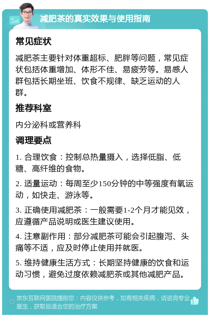 减肥茶的真实效果与使用指南 常见症状 减肥茶主要针对体重超标、肥胖等问题，常见症状包括体重增加、体形不佳、易疲劳等。易感人群包括长期坐班、饮食不规律、缺乏运动的人群。 推荐科室 内分泌科或营养科 调理要点 1. 合理饮食：控制总热量摄入，选择低脂、低糖、高纤维的食物。 2. 适量运动：每周至少150分钟的中等强度有氧运动，如快走、游泳等。 3. 正确使用减肥茶：一般需要1-2个月才能见效，应遵循产品说明或医生建议使用。 4. 注意副作用：部分减肥茶可能会引起腹泻、头痛等不适，应及时停止使用并就医。 5. 维持健康生活方式：长期坚持健康的饮食和运动习惯，避免过度依赖减肥茶或其他减肥产品。