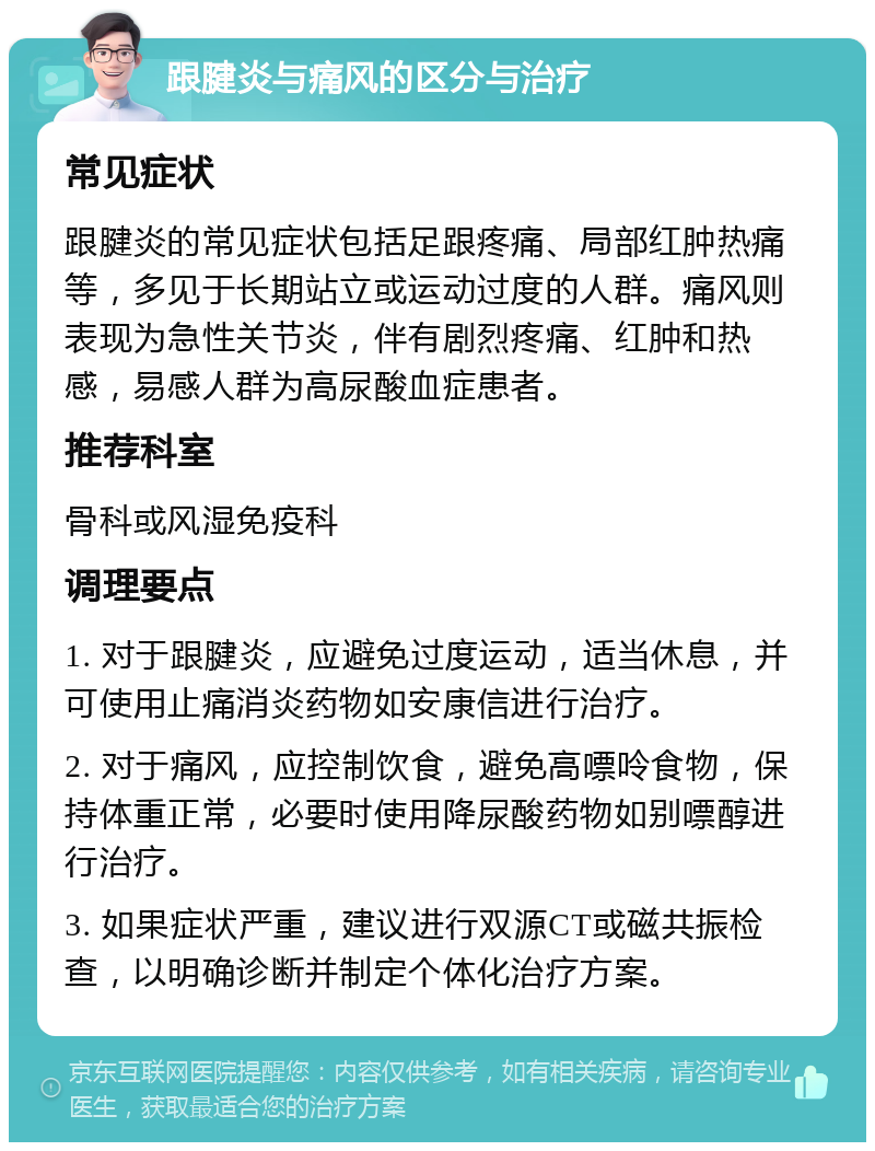 跟腱炎与痛风的区分与治疗 常见症状 跟腱炎的常见症状包括足跟疼痛、局部红肿热痛等，多见于长期站立或运动过度的人群。痛风则表现为急性关节炎，伴有剧烈疼痛、红肿和热感，易感人群为高尿酸血症患者。 推荐科室 骨科或风湿免疫科 调理要点 1. 对于跟腱炎，应避免过度运动，适当休息，并可使用止痛消炎药物如安康信进行治疗。 2. 对于痛风，应控制饮食，避免高嘌呤食物，保持体重正常，必要时使用降尿酸药物如别嘌醇进行治疗。 3. 如果症状严重，建议进行双源CT或磁共振检查，以明确诊断并制定个体化治疗方案。