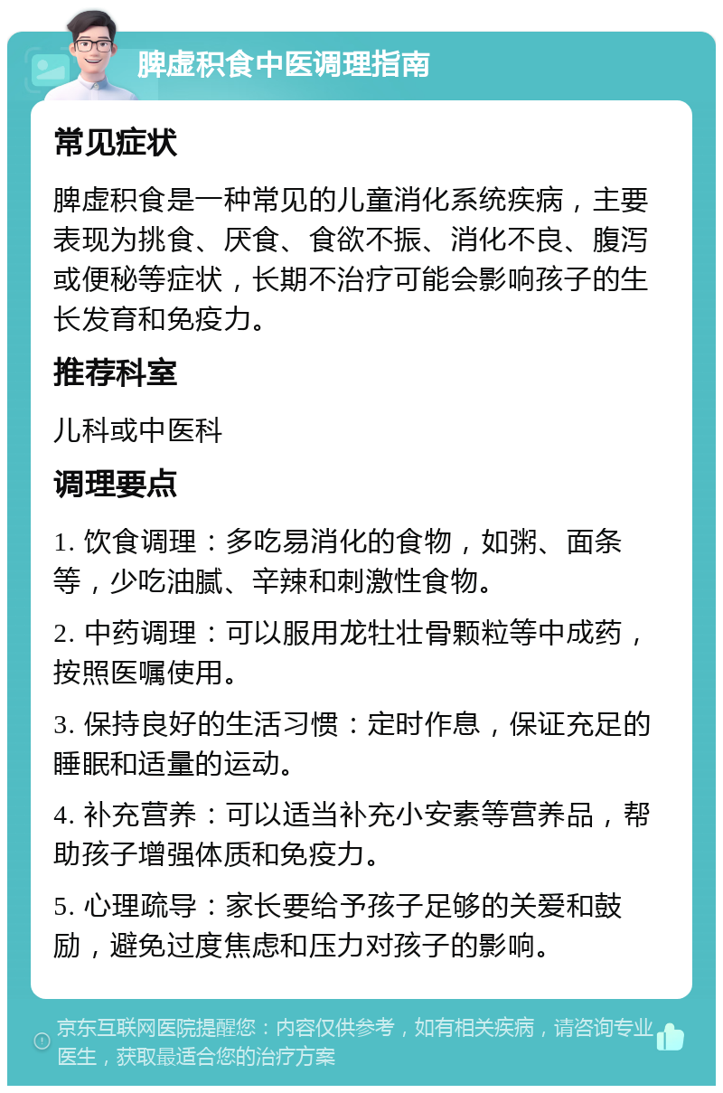 脾虚积食中医调理指南 常见症状 脾虚积食是一种常见的儿童消化系统疾病，主要表现为挑食、厌食、食欲不振、消化不良、腹泻或便秘等症状，长期不治疗可能会影响孩子的生长发育和免疫力。 推荐科室 儿科或中医科 调理要点 1. 饮食调理：多吃易消化的食物，如粥、面条等，少吃油腻、辛辣和刺激性食物。 2. 中药调理：可以服用龙牡壮骨颗粒等中成药，按照医嘱使用。 3. 保持良好的生活习惯：定时作息，保证充足的睡眠和适量的运动。 4. 补充营养：可以适当补充小安素等营养品，帮助孩子增强体质和免疫力。 5. 心理疏导：家长要给予孩子足够的关爱和鼓励，避免过度焦虑和压力对孩子的影响。