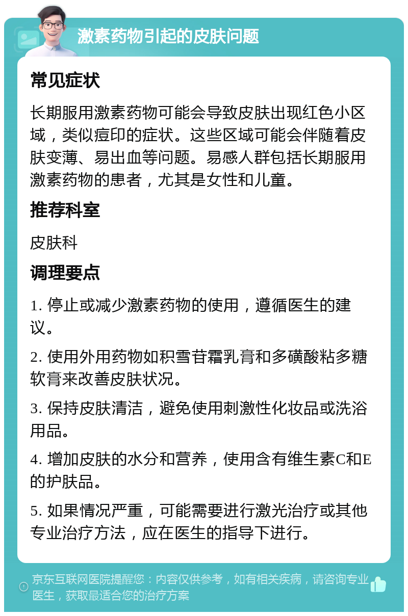 激素药物引起的皮肤问题 常见症状 长期服用激素药物可能会导致皮肤出现红色小区域，类似痘印的症状。这些区域可能会伴随着皮肤变薄、易出血等问题。易感人群包括长期服用激素药物的患者，尤其是女性和儿童。 推荐科室 皮肤科 调理要点 1. 停止或减少激素药物的使用，遵循医生的建议。 2. 使用外用药物如积雪苷霜乳膏和多磺酸粘多糖软膏来改善皮肤状况。 3. 保持皮肤清洁，避免使用刺激性化妆品或洗浴用品。 4. 增加皮肤的水分和营养，使用含有维生素C和E的护肤品。 5. 如果情况严重，可能需要进行激光治疗或其他专业治疗方法，应在医生的指导下进行。