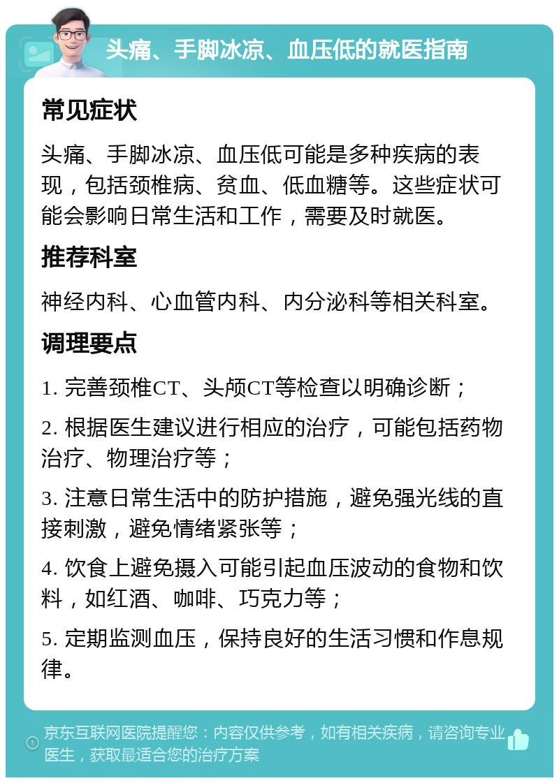 头痛、手脚冰凉、血压低的就医指南 常见症状 头痛、手脚冰凉、血压低可能是多种疾病的表现，包括颈椎病、贫血、低血糖等。这些症状可能会影响日常生活和工作，需要及时就医。 推荐科室 神经内科、心血管内科、内分泌科等相关科室。 调理要点 1. 完善颈椎CT、头颅CT等检查以明确诊断； 2. 根据医生建议进行相应的治疗，可能包括药物治疗、物理治疗等； 3. 注意日常生活中的防护措施，避免强光线的直接刺激，避免情绪紧张等； 4. 饮食上避免摄入可能引起血压波动的食物和饮料，如红酒、咖啡、巧克力等； 5. 定期监测血压，保持良好的生活习惯和作息规律。