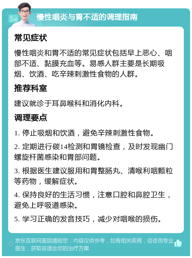 慢性咽炎与胃不适的调理指南 常见症状 慢性咽炎和胃不适的常见症状包括早上恶心、咽部不适、黏膜充血等。易感人群主要是长期吸烟、饮酒、吃辛辣刺激性食物的人群。 推荐科室 建议就诊于耳鼻喉科和消化内科。 调理要点 1. 停止吸烟和饮酒，避免辛辣刺激性食物。 2. 定期进行碳14检测和胃镜检查，及时发现幽门螺旋杆菌感染和胃部问题。 3. 根据医生建议服用和胃整肠丸、清喉利咽颗粒等药物，缓解症状。 4. 保持良好的生活习惯，注意口腔和鼻腔卫生，避免上呼吸道感染。 5. 学习正确的发音技巧，减少对咽喉的损伤。