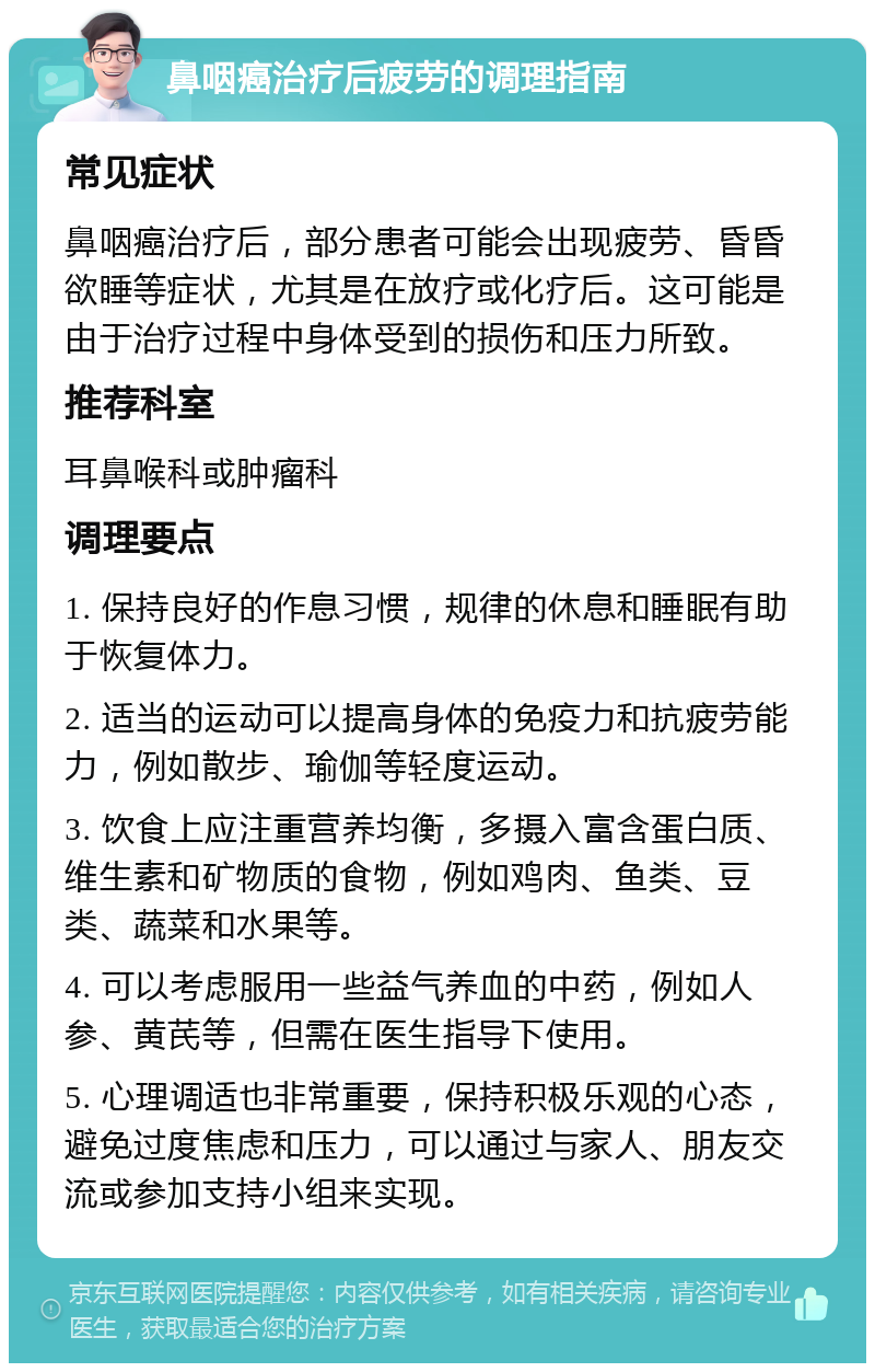 鼻咽癌治疗后疲劳的调理指南 常见症状 鼻咽癌治疗后，部分患者可能会出现疲劳、昏昏欲睡等症状，尤其是在放疗或化疗后。这可能是由于治疗过程中身体受到的损伤和压力所致。 推荐科室 耳鼻喉科或肿瘤科 调理要点 1. 保持良好的作息习惯，规律的休息和睡眠有助于恢复体力。 2. 适当的运动可以提高身体的免疫力和抗疲劳能力，例如散步、瑜伽等轻度运动。 3. 饮食上应注重营养均衡，多摄入富含蛋白质、维生素和矿物质的食物，例如鸡肉、鱼类、豆类、蔬菜和水果等。 4. 可以考虑服用一些益气养血的中药，例如人参、黄芪等，但需在医生指导下使用。 5. 心理调适也非常重要，保持积极乐观的心态，避免过度焦虑和压力，可以通过与家人、朋友交流或参加支持小组来实现。