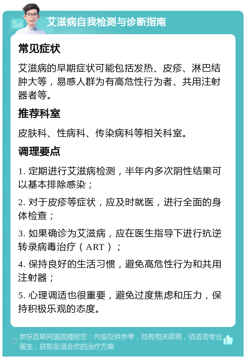 艾滋病自我检测与诊断指南 常见症状 艾滋病的早期症状可能包括发热、皮疹、淋巴结肿大等，易感人群为有高危性行为者、共用注射器者等。 推荐科室 皮肤科、性病科、传染病科等相关科室。 调理要点 1. 定期进行艾滋病检测，半年内多次阴性结果可以基本排除感染； 2. 对于皮疹等症状，应及时就医，进行全面的身体检查； 3. 如果确诊为艾滋病，应在医生指导下进行抗逆转录病毒治疗（ART）； 4. 保持良好的生活习惯，避免高危性行为和共用注射器； 5. 心理调适也很重要，避免过度焦虑和压力，保持积极乐观的态度。