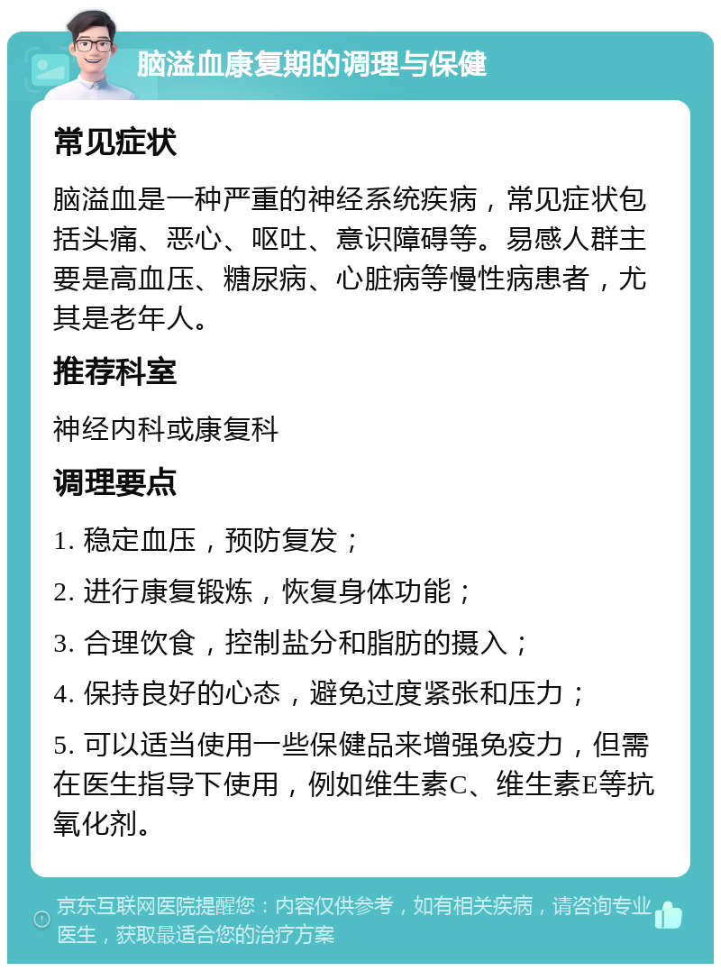 脑溢血康复期的调理与保健 常见症状 脑溢血是一种严重的神经系统疾病，常见症状包括头痛、恶心、呕吐、意识障碍等。易感人群主要是高血压、糖尿病、心脏病等慢性病患者，尤其是老年人。 推荐科室 神经内科或康复科 调理要点 1. 稳定血压，预防复发； 2. 进行康复锻炼，恢复身体功能； 3. 合理饮食，控制盐分和脂肪的摄入； 4. 保持良好的心态，避免过度紧张和压力； 5. 可以适当使用一些保健品来增强免疫力，但需在医生指导下使用，例如维生素C、维生素E等抗氧化剂。