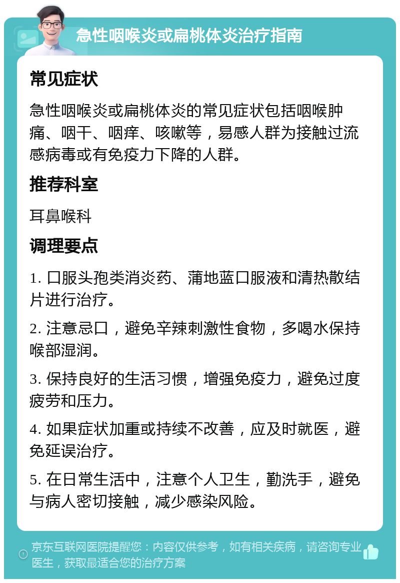 急性咽喉炎或扁桃体炎治疗指南 常见症状 急性咽喉炎或扁桃体炎的常见症状包括咽喉肿痛、咽干、咽痒、咳嗽等，易感人群为接触过流感病毒或有免疫力下降的人群。 推荐科室 耳鼻喉科 调理要点 1. 口服头孢类消炎药、蒲地蓝口服液和清热散结片进行治疗。 2. 注意忌口，避免辛辣刺激性食物，多喝水保持喉部湿润。 3. 保持良好的生活习惯，增强免疫力，避免过度疲劳和压力。 4. 如果症状加重或持续不改善，应及时就医，避免延误治疗。 5. 在日常生活中，注意个人卫生，勤洗手，避免与病人密切接触，减少感染风险。