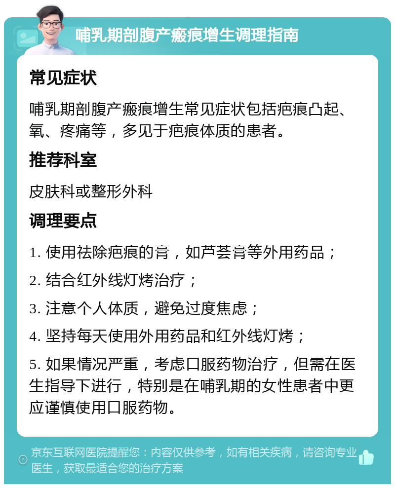 哺乳期剖腹产瘢痕增生调理指南 常见症状 哺乳期剖腹产瘢痕增生常见症状包括疤痕凸起、氧、疼痛等，多见于疤痕体质的患者。 推荐科室 皮肤科或整形外科 调理要点 1. 使用祛除疤痕的膏，如芦荟膏等外用药品； 2. 结合红外线灯烤治疗； 3. 注意个人体质，避免过度焦虑； 4. 坚持每天使用外用药品和红外线灯烤； 5. 如果情况严重，考虑口服药物治疗，但需在医生指导下进行，特别是在哺乳期的女性患者中更应谨慎使用口服药物。