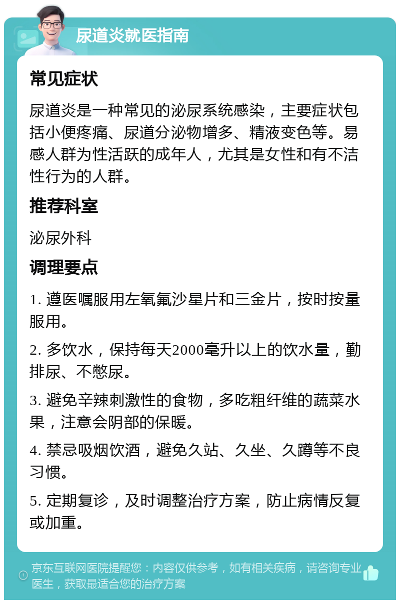 尿道炎就医指南 常见症状 尿道炎是一种常见的泌尿系统感染，主要症状包括小便疼痛、尿道分泌物增多、精液变色等。易感人群为性活跃的成年人，尤其是女性和有不洁性行为的人群。 推荐科室 泌尿外科 调理要点 1. 遵医嘱服用左氧氟沙星片和三金片，按时按量服用。 2. 多饮水，保持每天2000毫升以上的饮水量，勤排尿、不憋尿。 3. 避免辛辣刺激性的食物，多吃粗纤维的蔬菜水果，注意会阴部的保暖。 4. 禁忌吸烟饮酒，避免久站、久坐、久蹲等不良习惯。 5. 定期复诊，及时调整治疗方案，防止病情反复或加重。