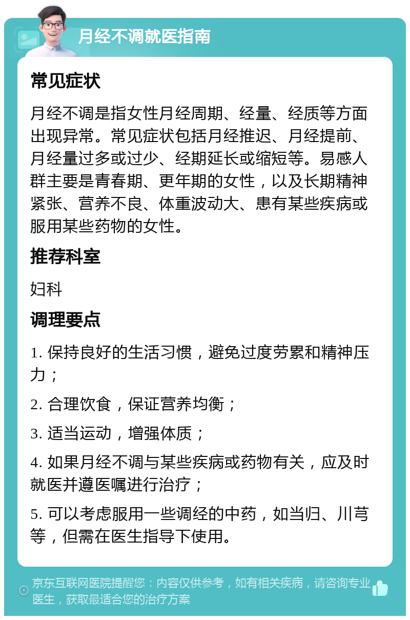 月经不调就医指南 常见症状 月经不调是指女性月经周期、经量、经质等方面出现异常。常见症状包括月经推迟、月经提前、月经量过多或过少、经期延长或缩短等。易感人群主要是青春期、更年期的女性，以及长期精神紧张、营养不良、体重波动大、患有某些疾病或服用某些药物的女性。 推荐科室 妇科 调理要点 1. 保持良好的生活习惯，避免过度劳累和精神压力； 2. 合理饮食，保证营养均衡； 3. 适当运动，增强体质； 4. 如果月经不调与某些疾病或药物有关，应及时就医并遵医嘱进行治疗； 5. 可以考虑服用一些调经的中药，如当归、川芎等，但需在医生指导下使用。