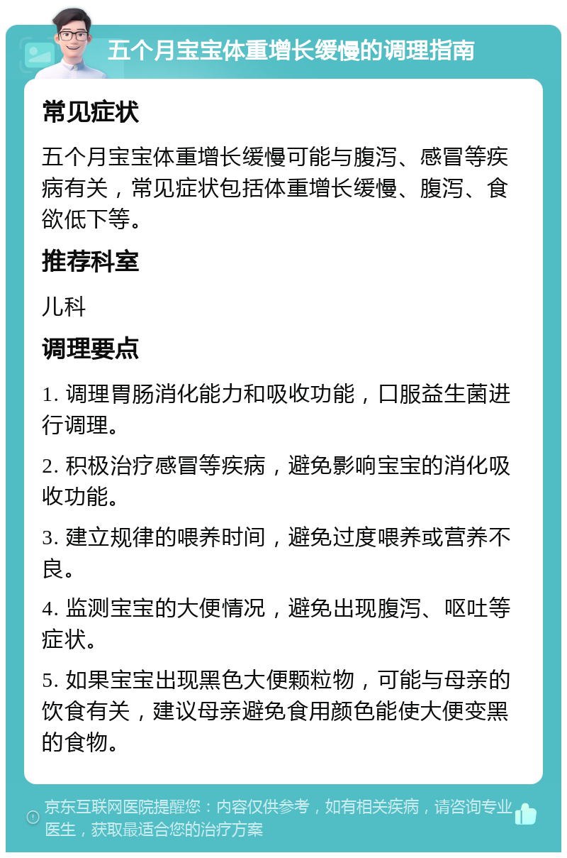 五个月宝宝体重增长缓慢的调理指南 常见症状 五个月宝宝体重增长缓慢可能与腹泻、感冒等疾病有关，常见症状包括体重增长缓慢、腹泻、食欲低下等。 推荐科室 儿科 调理要点 1. 调理胃肠消化能力和吸收功能，口服益生菌进行调理。 2. 积极治疗感冒等疾病，避免影响宝宝的消化吸收功能。 3. 建立规律的喂养时间，避免过度喂养或营养不良。 4. 监测宝宝的大便情况，避免出现腹泻、呕吐等症状。 5. 如果宝宝出现黑色大便颗粒物，可能与母亲的饮食有关，建议母亲避免食用颜色能使大便变黑的食物。