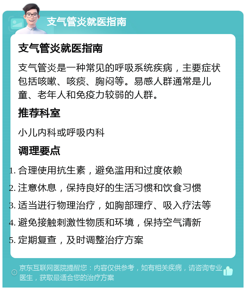 支气管炎就医指南 支气管炎就医指南 支气管炎是一种常见的呼吸系统疾病，主要症状包括咳嗽、咳痰、胸闷等。易感人群通常是儿童、老年人和免疫力较弱的人群。 推荐科室 小儿内科或呼吸内科 调理要点 合理使用抗生素，避免滥用和过度依赖 注意休息，保持良好的生活习惯和饮食习惯 适当进行物理治疗，如胸部理疗、吸入疗法等 避免接触刺激性物质和环境，保持空气清新 定期复查，及时调整治疗方案