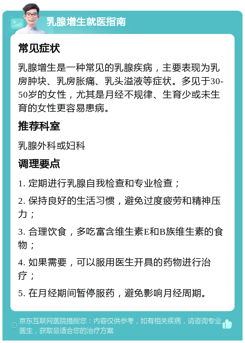 乳腺增生就医指南 常见症状 乳腺增生是一种常见的乳腺疾病，主要表现为乳房肿块、乳房胀痛、乳头溢液等症状。多见于30-50岁的女性，尤其是月经不规律、生育少或未生育的女性更容易患病。 推荐科室 乳腺外科或妇科 调理要点 1. 定期进行乳腺自我检查和专业检查； 2. 保持良好的生活习惯，避免过度疲劳和精神压力； 3. 合理饮食，多吃富含维生素E和B族维生素的食物； 4. 如果需要，可以服用医生开具的药物进行治疗； 5. 在月经期间暂停服药，避免影响月经周期。