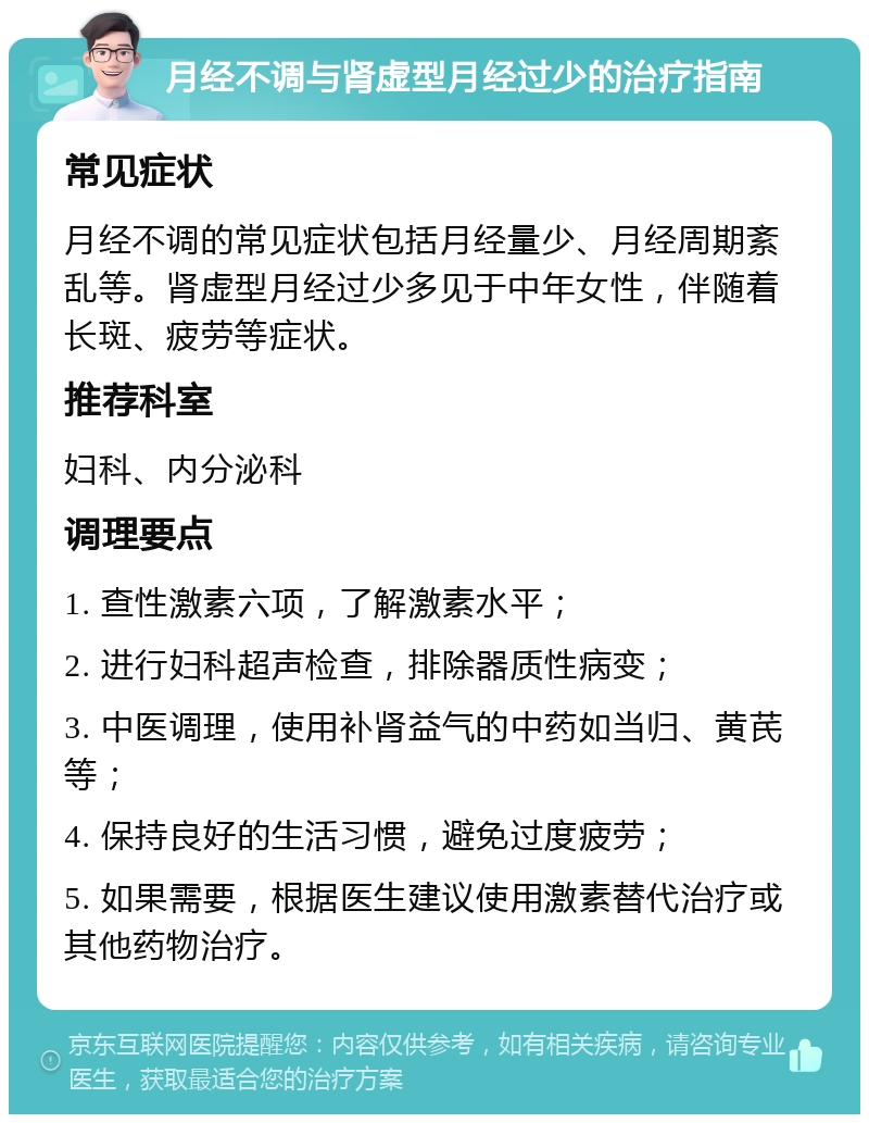 月经不调与肾虚型月经过少的治疗指南 常见症状 月经不调的常见症状包括月经量少、月经周期紊乱等。肾虚型月经过少多见于中年女性，伴随着长斑、疲劳等症状。 推荐科室 妇科、内分泌科 调理要点 1. 查性激素六项，了解激素水平； 2. 进行妇科超声检查，排除器质性病变； 3. 中医调理，使用补肾益气的中药如当归、黄芪等； 4. 保持良好的生活习惯，避免过度疲劳； 5. 如果需要，根据医生建议使用激素替代治疗或其他药物治疗。