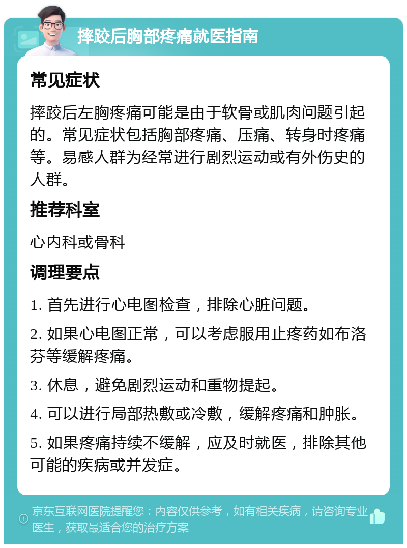 摔跤后胸部疼痛就医指南 常见症状 摔跤后左胸疼痛可能是由于软骨或肌肉问题引起的。常见症状包括胸部疼痛、压痛、转身时疼痛等。易感人群为经常进行剧烈运动或有外伤史的人群。 推荐科室 心内科或骨科 调理要点 1. 首先进行心电图检查，排除心脏问题。 2. 如果心电图正常，可以考虑服用止疼药如布洛芬等缓解疼痛。 3. 休息，避免剧烈运动和重物提起。 4. 可以进行局部热敷或冷敷，缓解疼痛和肿胀。 5. 如果疼痛持续不缓解，应及时就医，排除其他可能的疾病或并发症。