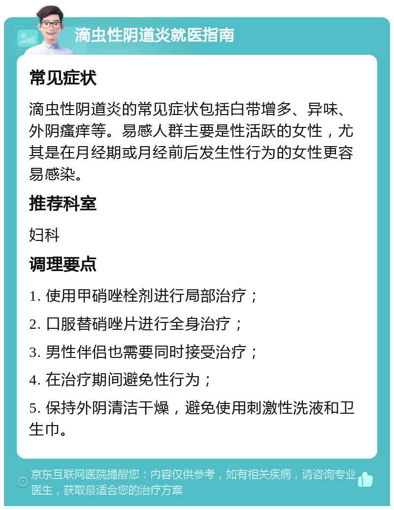 滴虫性阴道炎就医指南 常见症状 滴虫性阴道炎的常见症状包括白带增多、异味、外阴瘙痒等。易感人群主要是性活跃的女性，尤其是在月经期或月经前后发生性行为的女性更容易感染。 推荐科室 妇科 调理要点 1. 使用甲硝唑栓剂进行局部治疗； 2. 口服替硝唑片进行全身治疗； 3. 男性伴侣也需要同时接受治疗； 4. 在治疗期间避免性行为； 5. 保持外阴清洁干燥，避免使用刺激性洗液和卫生巾。