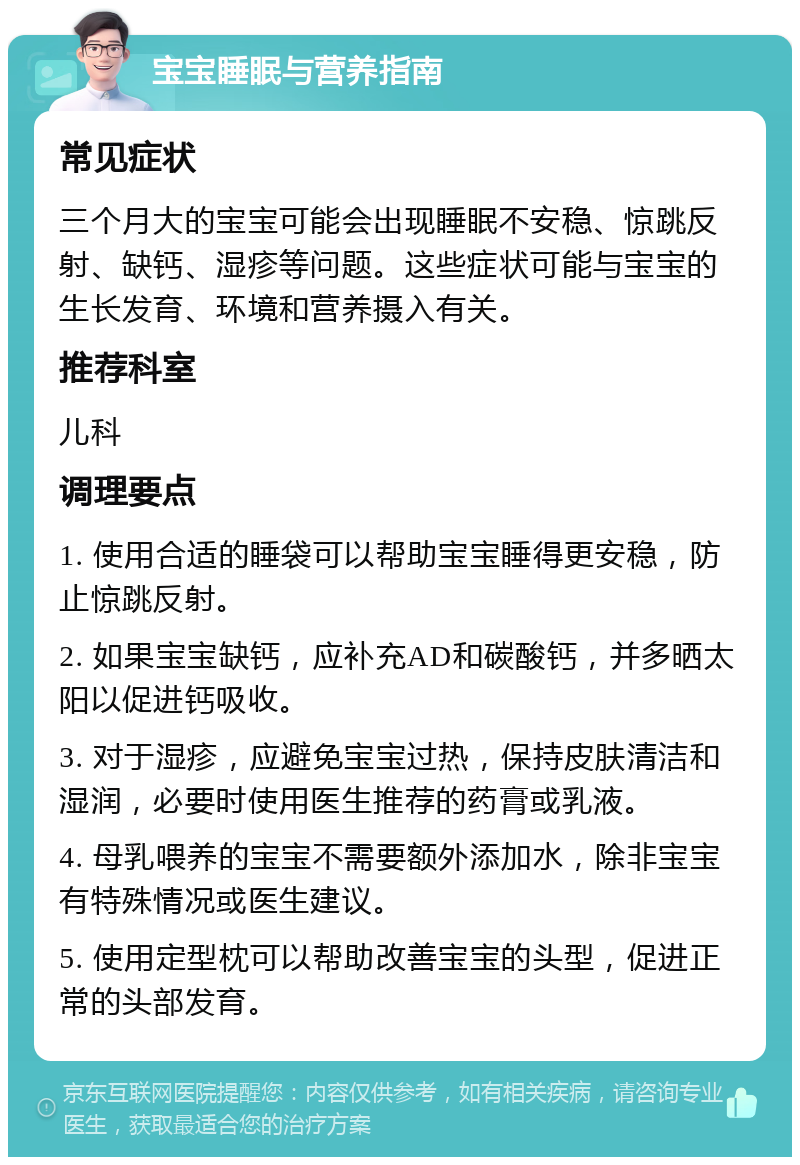 宝宝睡眠与营养指南 常见症状 三个月大的宝宝可能会出现睡眠不安稳、惊跳反射、缺钙、湿疹等问题。这些症状可能与宝宝的生长发育、环境和营养摄入有关。 推荐科室 儿科 调理要点 1. 使用合适的睡袋可以帮助宝宝睡得更安稳，防止惊跳反射。 2. 如果宝宝缺钙，应补充AD和碳酸钙，并多晒太阳以促进钙吸收。 3. 对于湿疹，应避免宝宝过热，保持皮肤清洁和湿润，必要时使用医生推荐的药膏或乳液。 4. 母乳喂养的宝宝不需要额外添加水，除非宝宝有特殊情况或医生建议。 5. 使用定型枕可以帮助改善宝宝的头型，促进正常的头部发育。