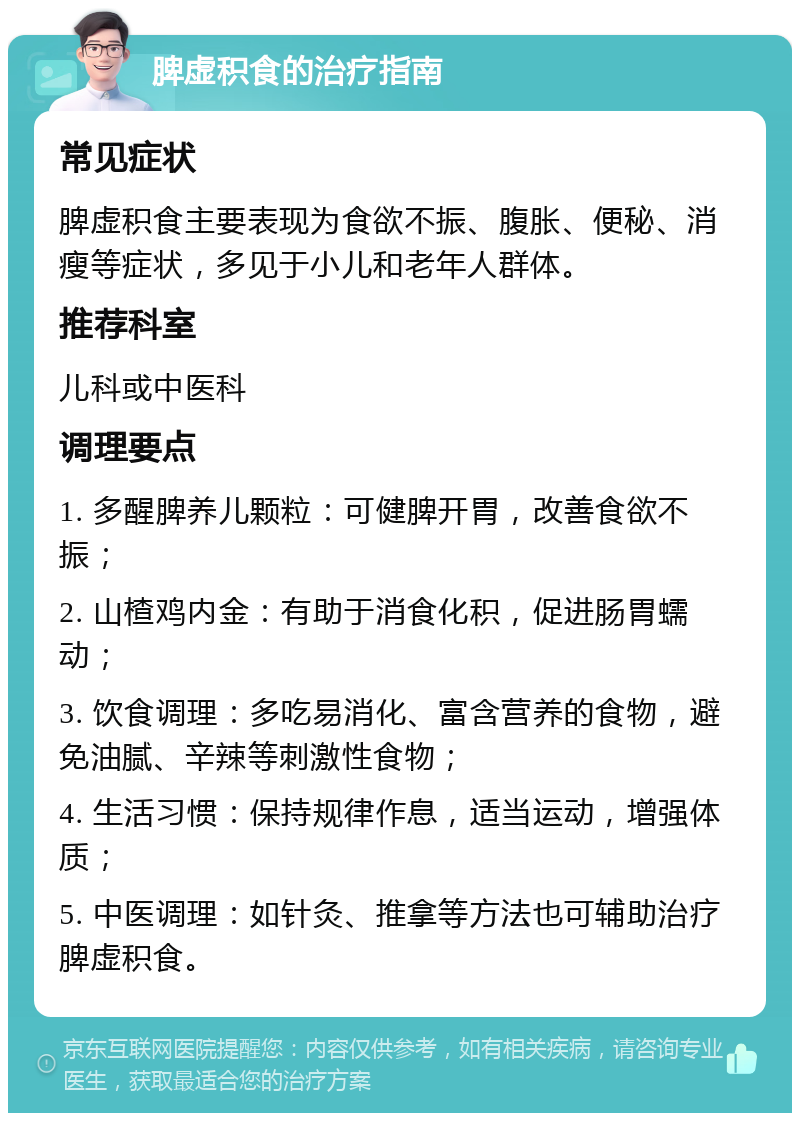 脾虚积食的治疗指南 常见症状 脾虚积食主要表现为食欲不振、腹胀、便秘、消瘦等症状，多见于小儿和老年人群体。 推荐科室 儿科或中医科 调理要点 1. 多醒脾养儿颗粒：可健脾开胃，改善食欲不振； 2. 山楂鸡内金：有助于消食化积，促进肠胃蠕动； 3. 饮食调理：多吃易消化、富含营养的食物，避免油腻、辛辣等刺激性食物； 4. 生活习惯：保持规律作息，适当运动，增强体质； 5. 中医调理：如针灸、推拿等方法也可辅助治疗脾虚积食。