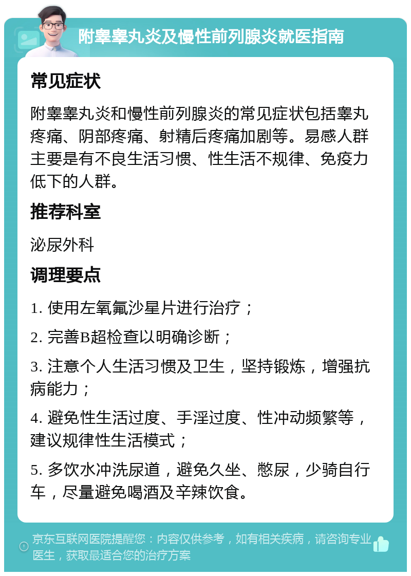 附睾睾丸炎及慢性前列腺炎就医指南 常见症状 附睾睾丸炎和慢性前列腺炎的常见症状包括睾丸疼痛、阴部疼痛、射精后疼痛加剧等。易感人群主要是有不良生活习惯、性生活不规律、免疫力低下的人群。 推荐科室 泌尿外科 调理要点 1. 使用左氧氟沙星片进行治疗； 2. 完善B超检查以明确诊断； 3. 注意个人生活习惯及卫生，坚持锻炼，增强抗病能力； 4. 避免性生活过度、手淫过度、性冲动频繁等，建议规律性生活模式； 5. 多饮水冲洗尿道，避免久坐、憋尿，少骑自行车，尽量避免喝酒及辛辣饮食。