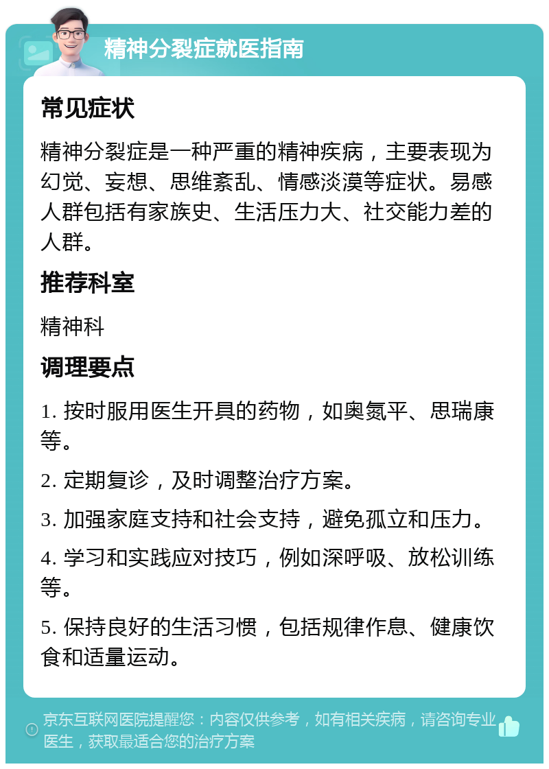 精神分裂症就医指南 常见症状 精神分裂症是一种严重的精神疾病，主要表现为幻觉、妄想、思维紊乱、情感淡漠等症状。易感人群包括有家族史、生活压力大、社交能力差的人群。 推荐科室 精神科 调理要点 1. 按时服用医生开具的药物，如奥氮平、思瑞康等。 2. 定期复诊，及时调整治疗方案。 3. 加强家庭支持和社会支持，避免孤立和压力。 4. 学习和实践应对技巧，例如深呼吸、放松训练等。 5. 保持良好的生活习惯，包括规律作息、健康饮食和适量运动。