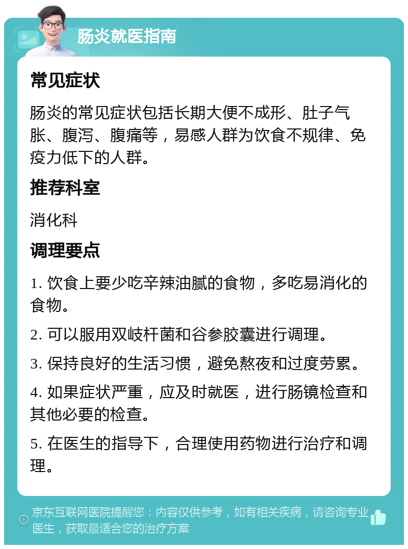 肠炎就医指南 常见症状 肠炎的常见症状包括长期大便不成形、肚子气胀、腹泻、腹痛等，易感人群为饮食不规律、免疫力低下的人群。 推荐科室 消化科 调理要点 1. 饮食上要少吃辛辣油腻的食物，多吃易消化的食物。 2. 可以服用双岐杆菌和谷参胶囊进行调理。 3. 保持良好的生活习惯，避免熬夜和过度劳累。 4. 如果症状严重，应及时就医，进行肠镜检查和其他必要的检查。 5. 在医生的指导下，合理使用药物进行治疗和调理。