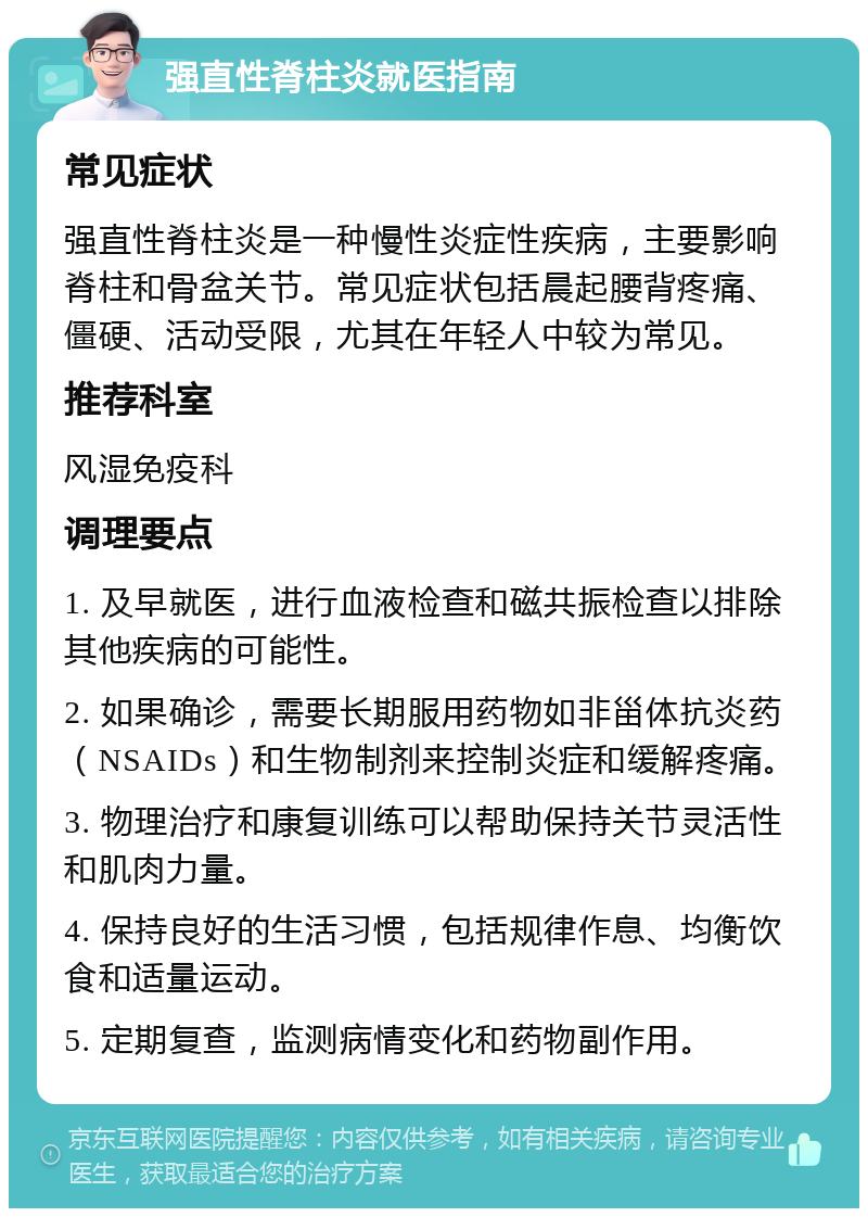 强直性脊柱炎就医指南 常见症状 强直性脊柱炎是一种慢性炎症性疾病，主要影响脊柱和骨盆关节。常见症状包括晨起腰背疼痛、僵硬、活动受限，尤其在年轻人中较为常见。 推荐科室 风湿免疫科 调理要点 1. 及早就医，进行血液检查和磁共振检查以排除其他疾病的可能性。 2. 如果确诊，需要长期服用药物如非甾体抗炎药（NSAIDs）和生物制剂来控制炎症和缓解疼痛。 3. 物理治疗和康复训练可以帮助保持关节灵活性和肌肉力量。 4. 保持良好的生活习惯，包括规律作息、均衡饮食和适量运动。 5. 定期复查，监测病情变化和药物副作用。