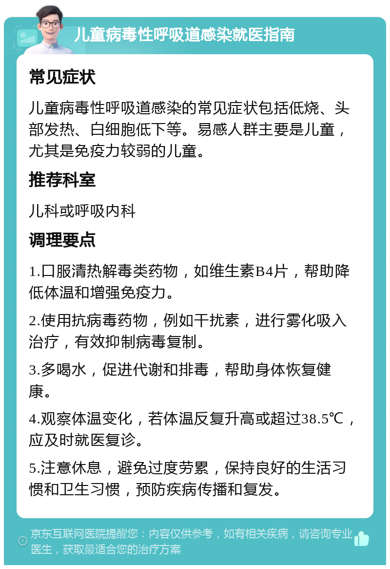 儿童病毒性呼吸道感染就医指南 常见症状 儿童病毒性呼吸道感染的常见症状包括低烧、头部发热、白细胞低下等。易感人群主要是儿童，尤其是免疫力较弱的儿童。 推荐科室 儿科或呼吸内科 调理要点 1.口服清热解毒类药物，如维生素B4片，帮助降低体温和增强免疫力。 2.使用抗病毒药物，例如干扰素，进行雾化吸入治疗，有效抑制病毒复制。 3.多喝水，促进代谢和排毒，帮助身体恢复健康。 4.观察体温变化，若体温反复升高或超过38.5℃，应及时就医复诊。 5.注意休息，避免过度劳累，保持良好的生活习惯和卫生习惯，预防疾病传播和复发。