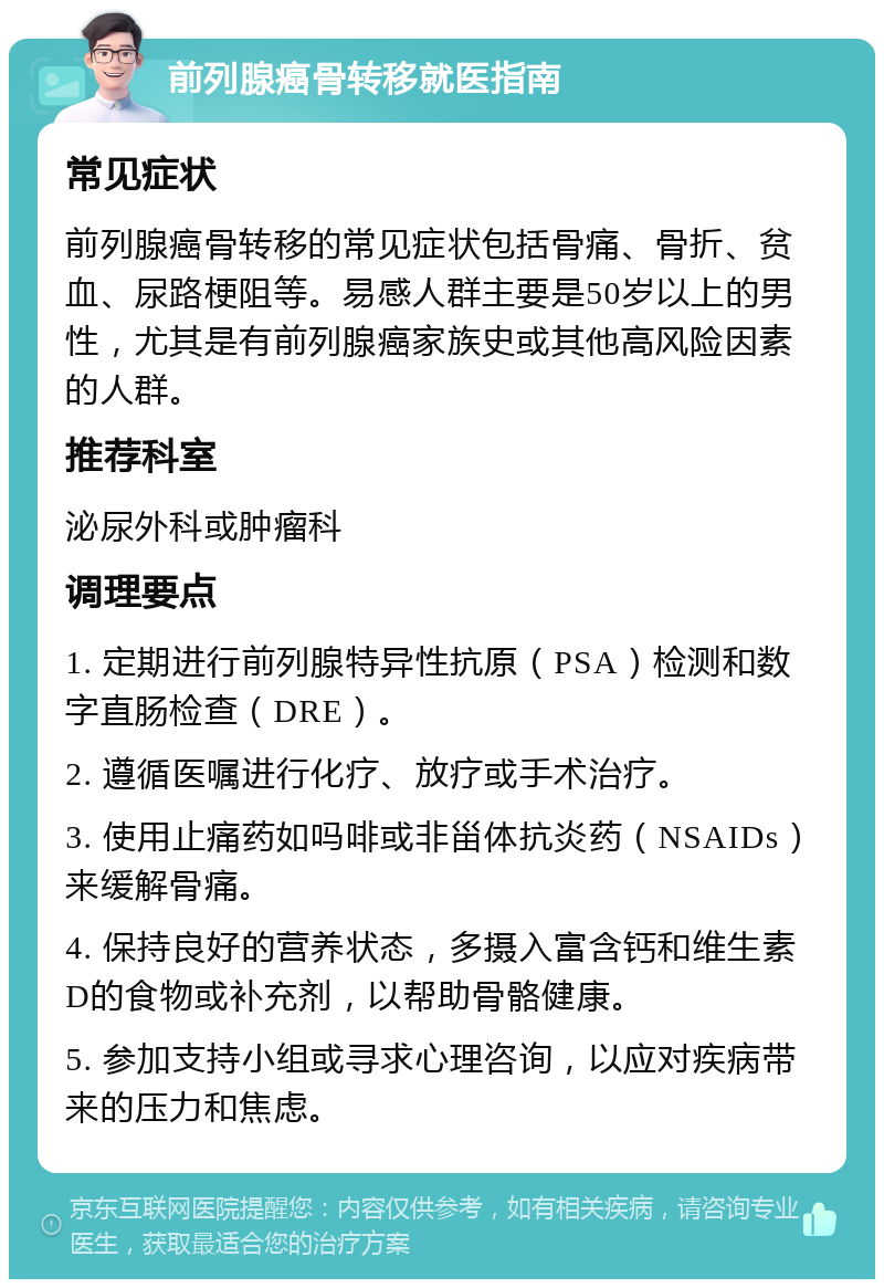 前列腺癌骨转移就医指南 常见症状 前列腺癌骨转移的常见症状包括骨痛、骨折、贫血、尿路梗阻等。易感人群主要是50岁以上的男性，尤其是有前列腺癌家族史或其他高风险因素的人群。 推荐科室 泌尿外科或肿瘤科 调理要点 1. 定期进行前列腺特异性抗原（PSA）检测和数字直肠检查（DRE）。 2. 遵循医嘱进行化疗、放疗或手术治疗。 3. 使用止痛药如吗啡或非甾体抗炎药（NSAIDs）来缓解骨痛。 4. 保持良好的营养状态，多摄入富含钙和维生素D的食物或补充剂，以帮助骨骼健康。 5. 参加支持小组或寻求心理咨询，以应对疾病带来的压力和焦虑。