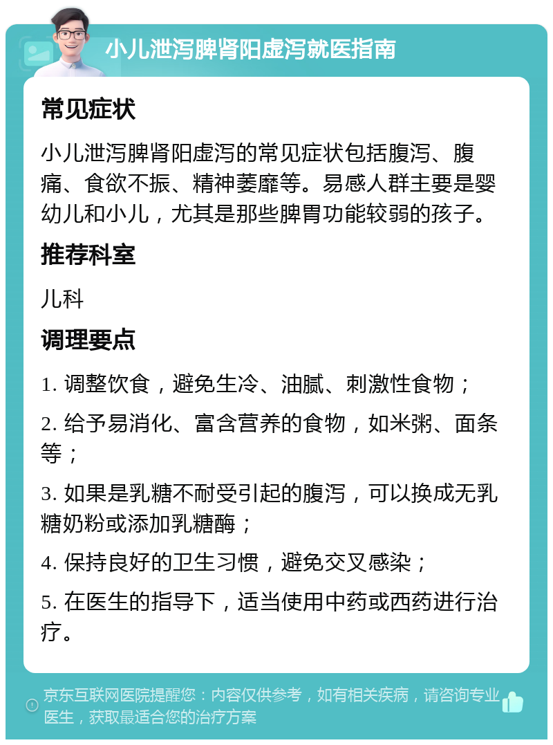 小儿泄泻脾肾阳虚泻就医指南 常见症状 小儿泄泻脾肾阳虚泻的常见症状包括腹泻、腹痛、食欲不振、精神萎靡等。易感人群主要是婴幼儿和小儿，尤其是那些脾胃功能较弱的孩子。 推荐科室 儿科 调理要点 1. 调整饮食，避免生冷、油腻、刺激性食物； 2. 给予易消化、富含营养的食物，如米粥、面条等； 3. 如果是乳糖不耐受引起的腹泻，可以换成无乳糖奶粉或添加乳糖酶； 4. 保持良好的卫生习惯，避免交叉感染； 5. 在医生的指导下，适当使用中药或西药进行治疗。